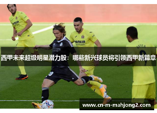 西甲未来超级明星潜力股：哪些新兴球员将引领西甲新篇章