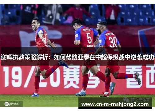 谢晖执教策略解析：如何帮助亚泰在中超保级战中逆袭成功