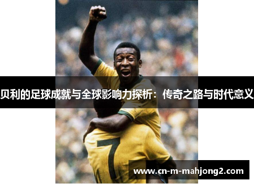 贝利的足球成就与全球影响力探析：传奇之路与时代意义