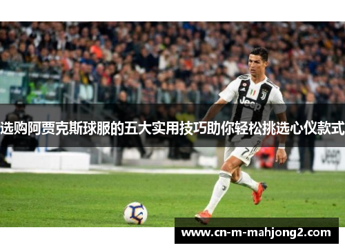 选购阿贾克斯球服的五大实用技巧助你轻松挑选心仪款式