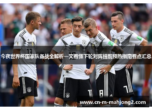 今夜世界杯国家队备战全解析一文看懂下轮对阵提前预热指南看点汇总