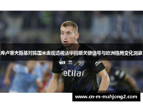 库卢塞夫斯基对阵国米表现透视法甲回暖关键信号与欧洲格局变化洞察