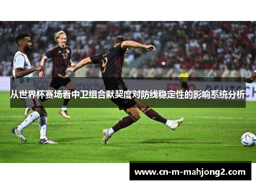 从世界杯赛场看中卫组合默契度对防线稳定性的影响系统分析