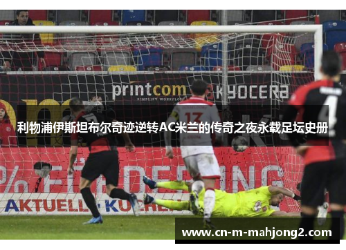 利物浦伊斯坦布尔奇迹逆转AC米兰的传奇之夜永载足坛史册