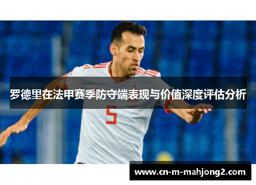 罗德里在法甲赛季防守端表现与价值深度评估分析